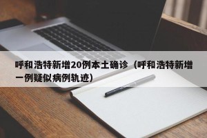 呼和浩特新增20例本土确诊（呼和浩特新增一例疑似病例轨迹）