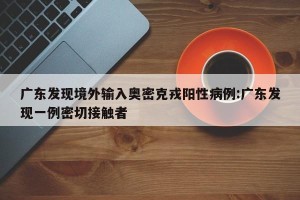 广东发现境外输入奥密克戎阳性病例:广东发现一例密切接触者