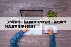 【呼和浩特市新冠疫情/呼和浩特市新冠疫情消息发布在哪个网站】