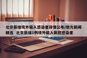 北京新增境外输入感染者详情公布/地方新闻精选  北京新增1例境外输入新冠感染者