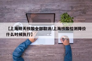 【上海明天核酸全部取消/上海核酸检测降价什么时候执行】