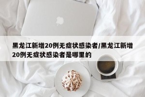 黑龙江新增20例无症状感染者/黑龙江新增20例无症状感染者是哪里的