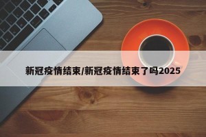新冠疫情结束/新冠疫情结束了吗2025
