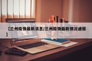 【兰州疫情最新消息/兰州疫情最新情况通报】