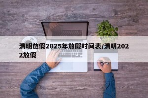 清明放假2025年放假时间表/清明2022放假