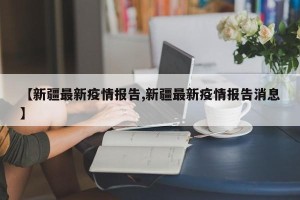 【新疆最新疫情报告,新疆最新疫情报告消息】