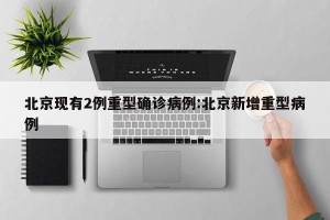 北京现有2例重型确诊病例:北京新增重型病例