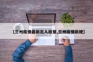 【兰州疫情最新出入政策,兰州疫情新规】