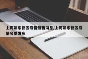上海浦东新区疫情最新消息/上海浦东新区疫情名单发布