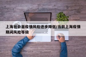 上海社会面疫情风险逐步降低/当前上海疫情期间风险等级