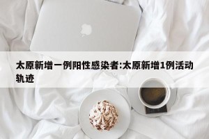 太原新增一例阳性感染者:太原新增1例活动轨迹