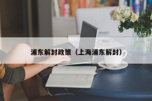 浦东解封政策（上海浦东解封）