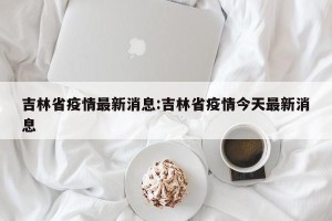 吉林省疫情最新消息:吉林省疫情今天最新消息