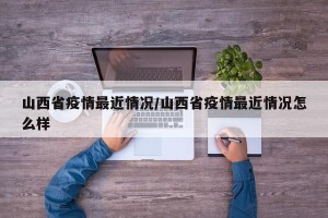 山西省疫情最近情况/山西省疫情最近情况怎么样