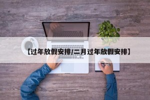【过年放假安排/二月过年放假安排】