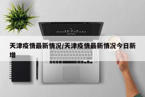 天津疫情最新情况/天津疫情最新情况今日新增