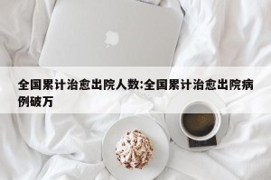 全国累计治愈出院人数:全国累计治愈出院病例破万