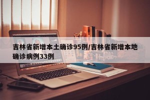 吉林省新增本土确诊95例/吉林省新增本地确诊病例33例