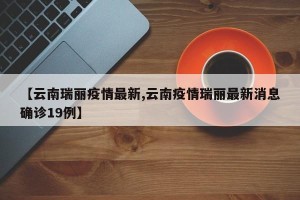 【云南瑞丽疫情最新,云南疫情瑞丽最新消息确诊19例】