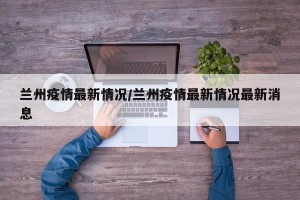 兰州疫情最新情况/兰州疫情最新情况最新消息