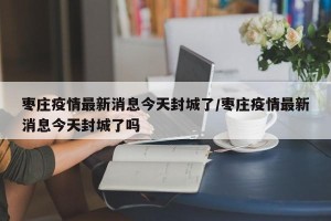 枣庄疫情最新消息今天封城了/枣庄疫情最新消息今天封城了吗
