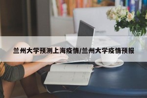 兰州大学预测上海疫情/兰州大学疫情预报