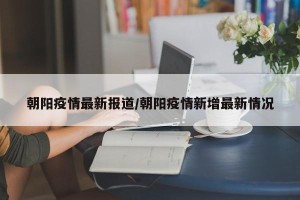 朝阳疫情最新报道/朝阳疫情新增最新情况