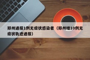 郑州通报1例无症状感染者（郑州增10例无症状轨迹通报）