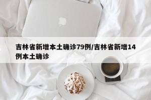 吉林省新增本土确诊79例/吉林省新增14例本土确诊