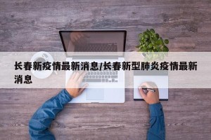 长春新疫情最新消息/长春新型肺炎疫情最新消息