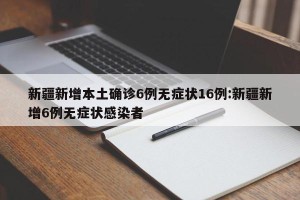 新疆新增本土确诊6例无症状16例:新疆新增6例无症状感染者