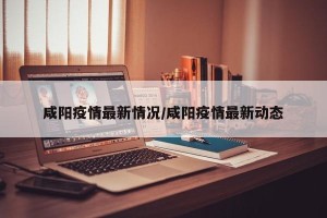 咸阳疫情最新情况/咸阳疫情最新动态