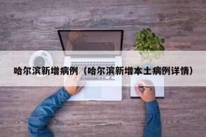 哈尔滨新增病例（哈尔滨新增本土病例详情）