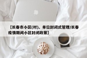 【长春市小区(村)、单位封闭式管理/长春疫情期间小区封闭政策】