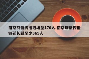 南京疫情传播链增至170人:南京疫情传播链延长到至少365人