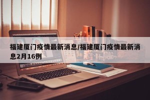 福建厦门疫情最新消息/福建厦门疫情最新消息2月16例
