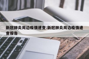 新冠肺炎周边疫情速查:新冠肺炎周边疫情速查报告