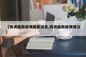 【株洲最新疫情最新消息,株洲最新疫情情况】